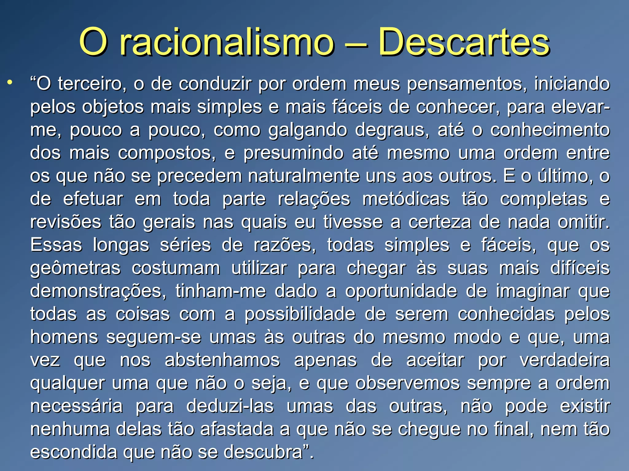 O racionalismo – DescartesO racionalismo – Descartes
• ““O terceiro, o de conduzir por ordem meus pensamentos, iniciandoO terceiro, o de conduzir por ordem meus pensamentos, iniciando
pelos objetos mais simples e mais fáceis de conhecer, para elevar-pelos objetos mais simples e mais fáceis de conhecer, para elevar-
me, pouco a pouco, como galgando degraus, até o conhecimentome, pouco a pouco, como galgando degraus, até o conhecimento
dos mais compostos, e presumindo até mesmo uma ordem entredos mais compostos, e presumindo até mesmo uma ordem entre
os que não se precedem naturalmente uns aos outros. E o último, oos que não se precedem naturalmente uns aos outros. E o último, o
de efetuar em toda parte relações metódicas tão completas ede efetuar em toda parte relações metódicas tão completas e
revisões tão gerais nas quais eu tivesse a certeza de nada omitir.revisões tão gerais nas quais eu tivesse a certeza de nada omitir.
Essas longas séries de razões, todas simples e fáceis, que osEssas longas séries de razões, todas simples e fáceis, que os
geômetras costumam utilizar para chegar às suas mais difíceisgeômetras costumam utilizar para chegar às suas mais difíceis
demonstrações, tinham-me dado a oportunidade de imaginar quedemonstrações, tinham-me dado a oportunidade de imaginar que
todas as coisas com a possibilidade de serem conhecidas pelostodas as coisas com a possibilidade de serem conhecidas pelos
homens seguem-se umas às outras do mesmo modo e que, umahomens seguem-se umas às outras do mesmo modo e que, uma
vez que nos abstenhamos apenas de aceitar por verdadeiravez que nos abstenhamos apenas de aceitar por verdadeira
qualquer uma que não o seja, e que observemos sempre a ordemqualquer uma que não o seja, e que observemos sempre a ordem
necessária para deduzi-las umas das outras, não pode existirnecessária para deduzi-las umas das outras, não pode existir
nenhuma delas tão afastada a que não se chegue no final, nem tãonenhuma delas tão afastada a que não se chegue no final, nem tão
escondida que não se descubra”.escondida que não se descubra”.
 