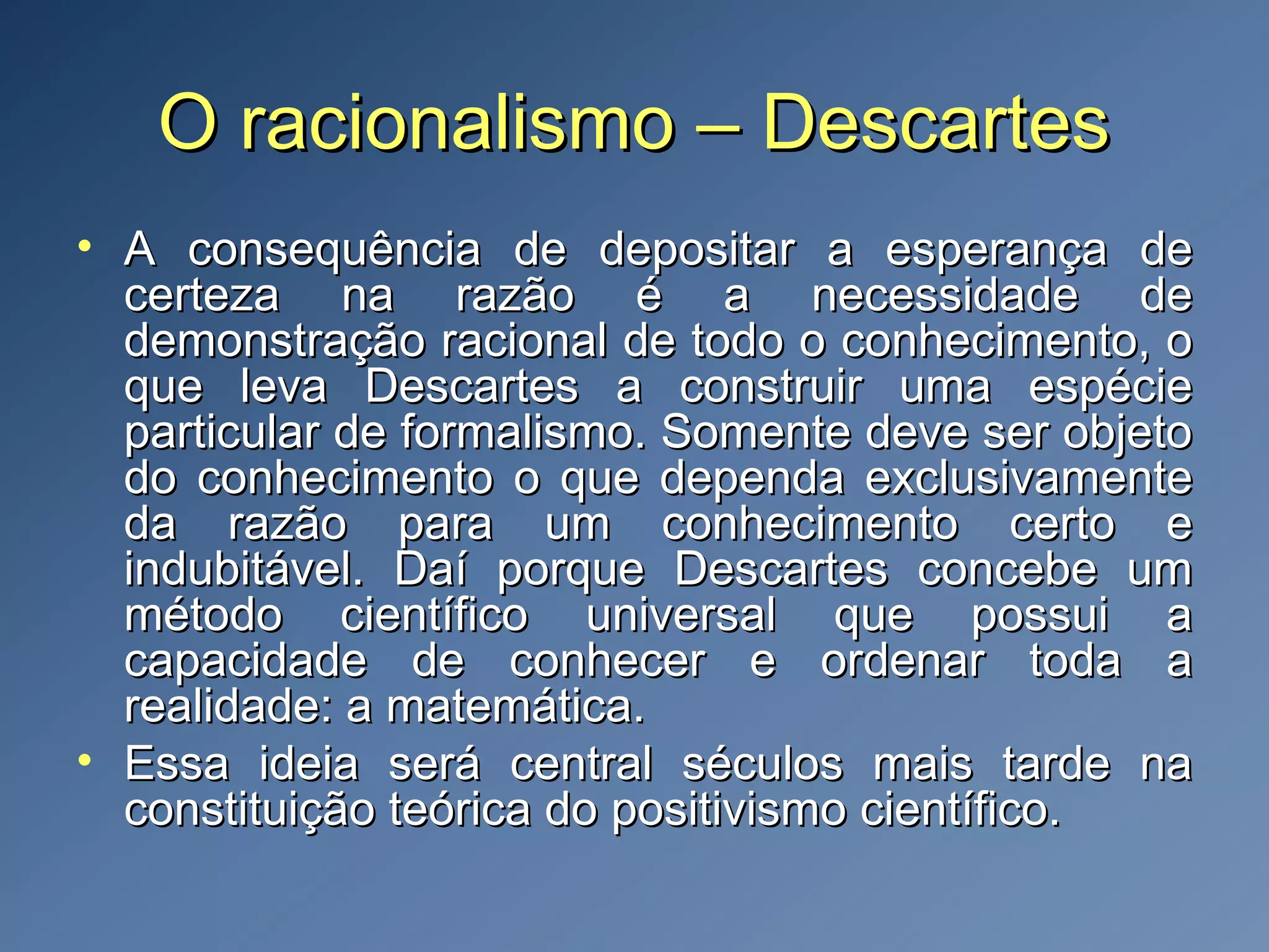 O racionalismo – DescartesO racionalismo – Descartes
• A consequência de depositar a esperança deA consequência de depositar a esperança de
certeza na razão é a necessidade decerteza na razão é a necessidade de
demonstração racional de todo o conhecimento, odemonstração racional de todo o conhecimento, o
que leva Descartes a construir uma espécieque leva Descartes a construir uma espécie
particular de formalismo. Somente deve ser objetoparticular de formalismo. Somente deve ser objeto
do conhecimento o que dependa exclusivamentedo conhecimento o que dependa exclusivamente
da razão para um conhecimento certo eda razão para um conhecimento certo e
indubitável. Daí porque Descartes concebe umindubitável. Daí porque Descartes concebe um
método científico universal que possui amétodo científico universal que possui a
capacidade de conhecer e ordenar toda acapacidade de conhecer e ordenar toda a
realidade: a matemática.realidade: a matemática.
• Essa ideia será central séculos mais tarde naEssa ideia será central séculos mais tarde na
constituição teórica do positivismo científico.constituição teórica do positivismo científico.
 