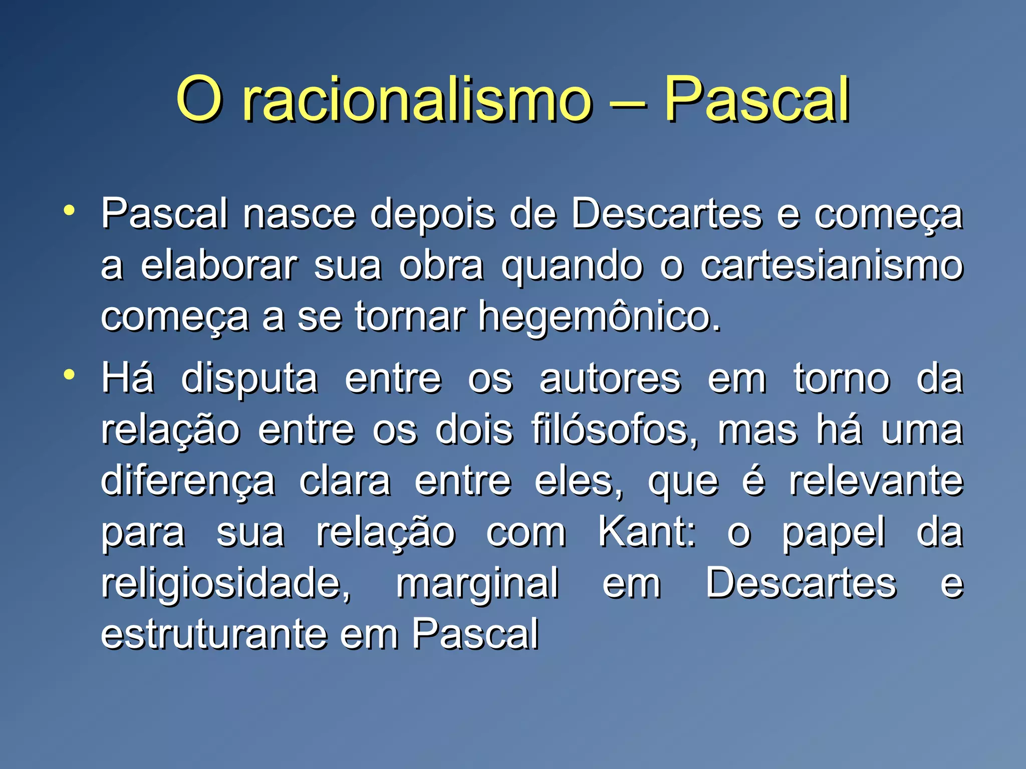 O racionalismo – PascalO racionalismo – Pascal
• Pascal nasce depois de Descartes e começaPascal nasce depois de Descartes e começa
a elaborar sua obra quando o cartesianismoa elaborar sua obra quando o cartesianismo
começa a se tornar hegemônico.começa a se tornar hegemônico.
• Há disputa entre os autores em torno daHá disputa entre os autores em torno da
relação entre os dois filósofos, mas há umarelação entre os dois filósofos, mas há uma
diferença clara entre eles, que é relevantediferença clara entre eles, que é relevante
para sua relação com Kant: o papel dapara sua relação com Kant: o papel da
religiosidade, marginal em Descartes ereligiosidade, marginal em Descartes e
estruturante em Pascalestruturante em Pascal
 