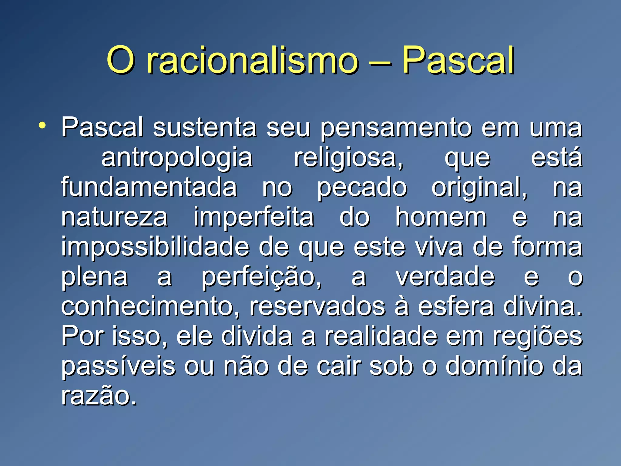 O racionalismo – PascalO racionalismo – Pascal
• Pascal sustenta seu pensamento em umaPascal sustenta seu pensamento em uma
antropologia religiosa, que estáantropologia religiosa, que está
fundamentada no pecado original, nafundamentada no pecado original, na
natureza imperfeita do homem e nanatureza imperfeita do homem e na
impossibilidade de que este viva de formaimpossibilidade de que este viva de forma
plena a perfeição, a verdade e oplena a perfeição, a verdade e o
conhecimento, reservados à esfera divina.conhecimento, reservados à esfera divina.
Por isso, ele divida a realidade em regiõesPor isso, ele divida a realidade em regiões
passíveis ou não de cair sob o domínio dapassíveis ou não de cair sob o domínio da
razão.razão.
 