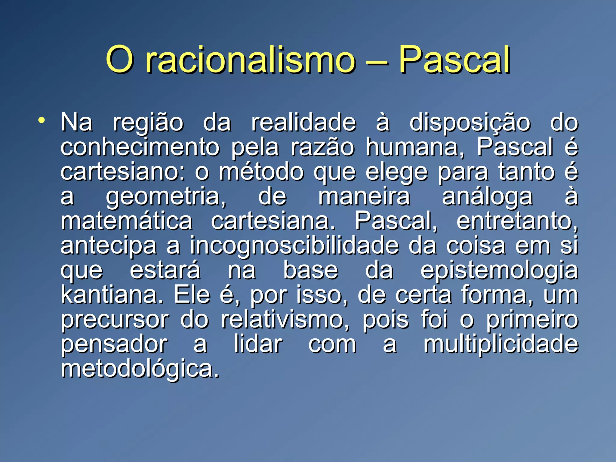 O racionalismo – PascalO racionalismo – Pascal
• Na região da realidade à disposição doNa região da realidade à disposição do
conhecimento pela razão humana, Pascal éconhecimento pela razão humana, Pascal é
cartesiano: o método que elege para tanto écartesiano: o método que elege para tanto é
a geometria, de maneira análoga àa geometria, de maneira análoga à
matemática cartesiana. Pascal, entretanto,matemática cartesiana. Pascal, entretanto,
antecipa a incognoscibilidade da coisa em siantecipa a incognoscibilidade da coisa em si
que estará na base da epistemologiaque estará na base da epistemologia
kantiana. Ele é, por isso, de certa forma, umkantiana. Ele é, por isso, de certa forma, um
precursor do relativismo, pois foi o primeiroprecursor do relativismo, pois foi o primeiro
pensador a lidar com a multiplicidadepensador a lidar com a multiplicidade
metodológica.metodológica.
 