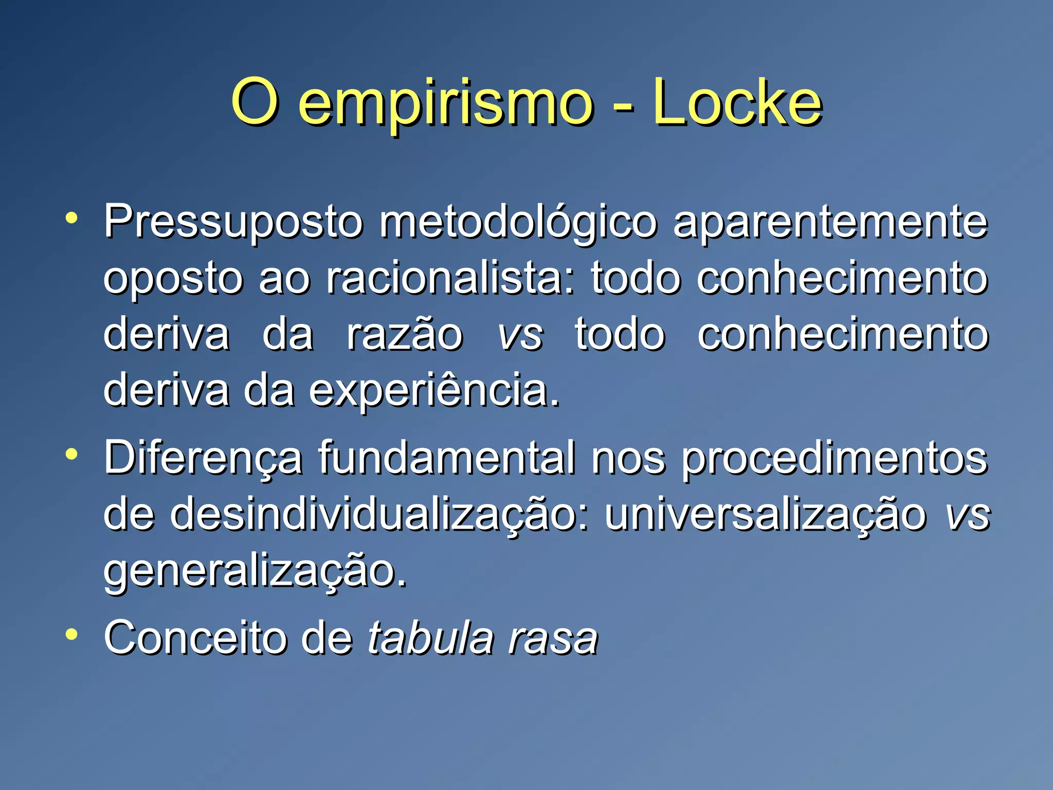 O empirismo - LockeO empirismo - Locke
• Pressuposto metodológico aparentementePressuposto metodológico aparentemente
oposto ao racionalista: todo conhecimentooposto ao racionalista: todo conhecimento
deriva da razãoderiva da razão vsvs todo conhecimentotodo conhecimento
deriva da experiência.deriva da experiência.
• Diferença fundamental nos procedimentosDiferença fundamental nos procedimentos
de desindividualização: universalizaçãode desindividualização: universalização vsvs
generalização.generalização.
• Conceito deConceito de tabula rasatabula rasa
 