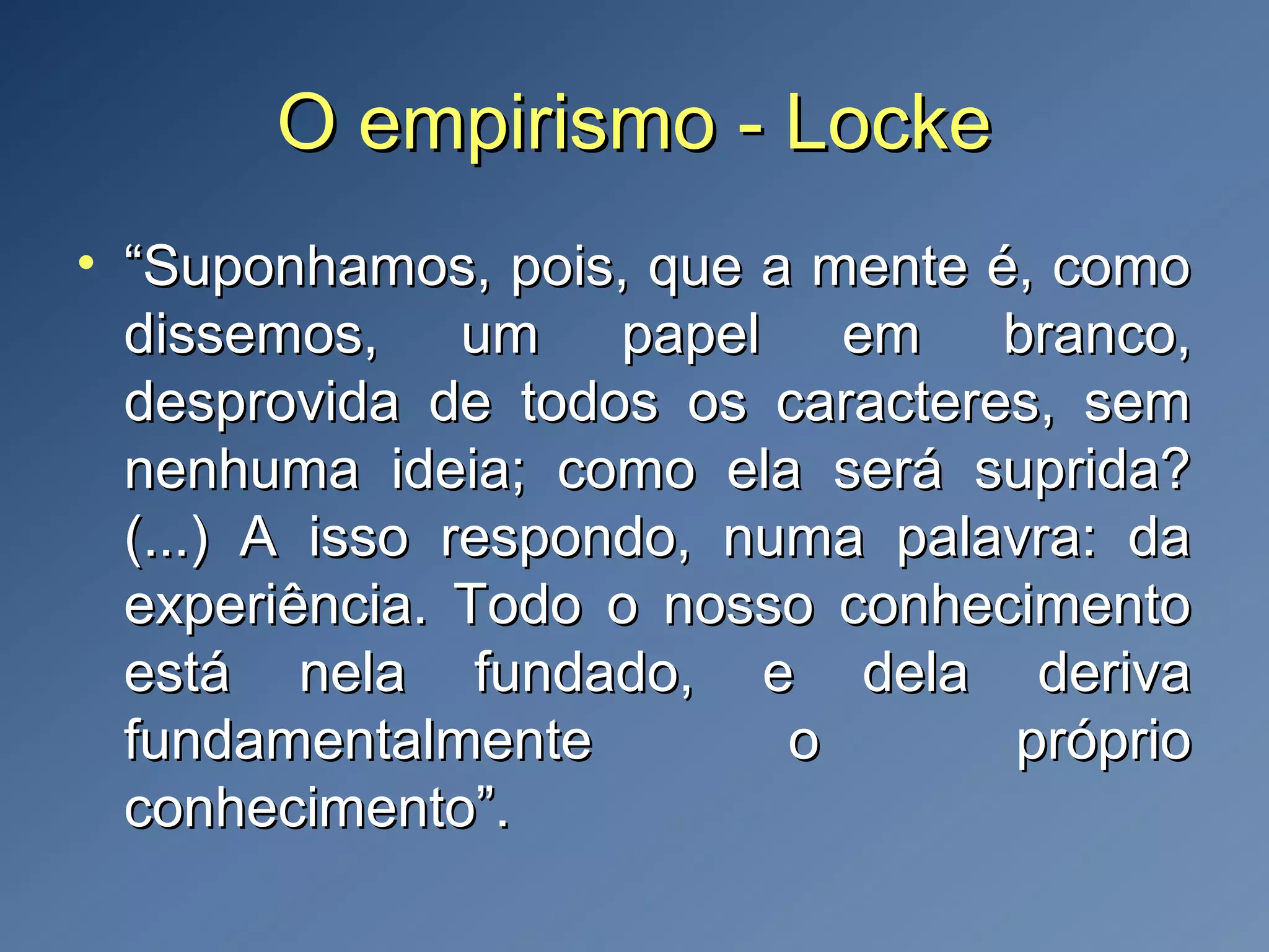 O empirismo - LockeO empirismo - Locke
• ““Suponhamos, pois, que a mente é, comoSuponhamos, pois, que a mente é, como
dissemos, um papel em branco,dissemos, um papel em branco,
desprovida de todos os caracteres, semdesprovida de todos os caracteres, sem
nenhuma ideia; como ela será suprida?nenhuma ideia; como ela será suprida?
(...) A isso respondo, numa palavra: da(...) A isso respondo, numa palavra: da
experiência. Todo o nosso conhecimentoexperiência. Todo o nosso conhecimento
está nela fundado, e dela derivaestá nela fundado, e dela deriva
fundamentalmente o própriofundamentalmente o próprio
conhecimento”.conhecimento”.
 