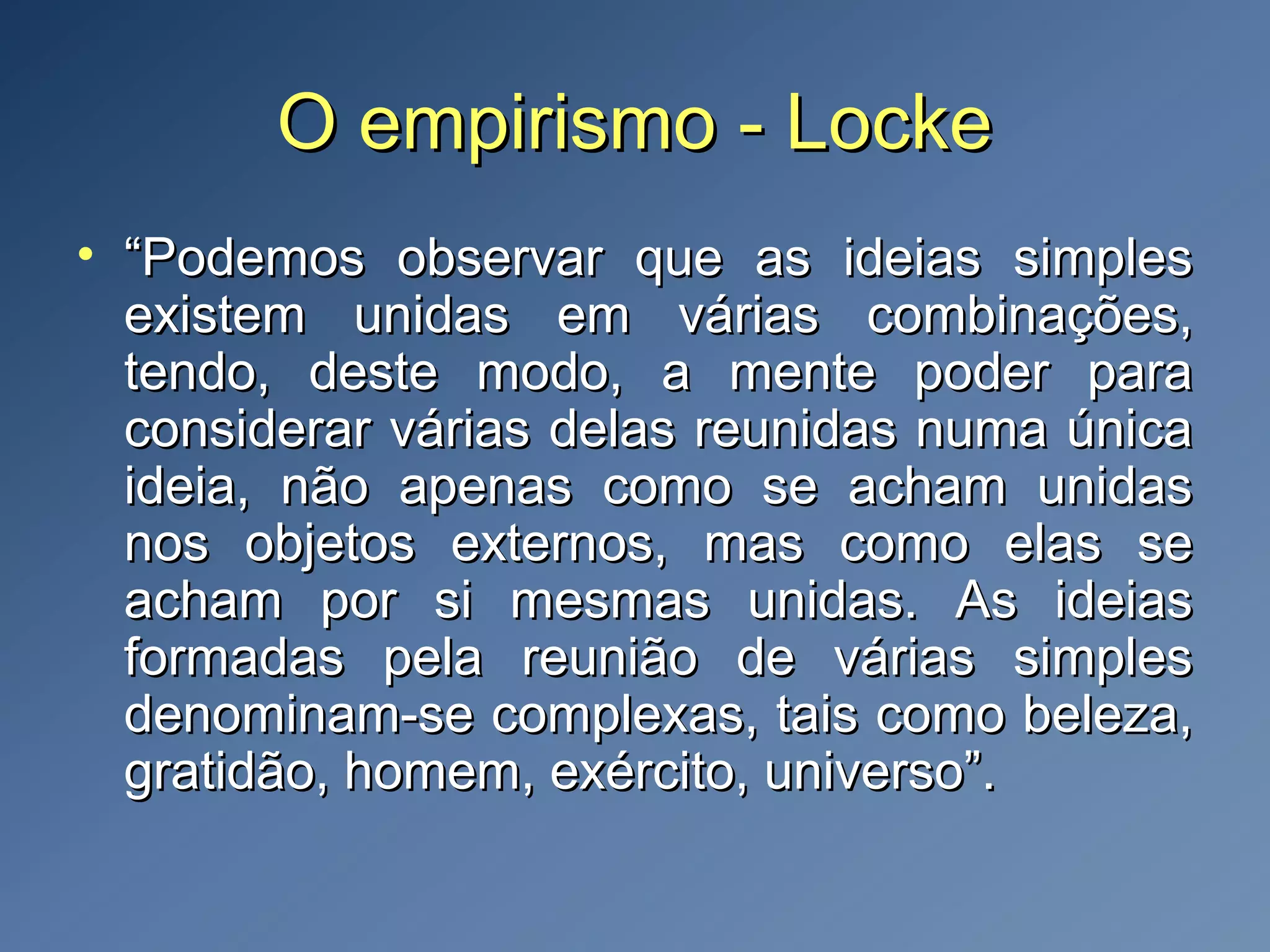 O empirismo - LockeO empirismo - Locke
• ““Podemos observar que as ideias simplesPodemos observar que as ideias simples
existem unidas em várias combinações,existem unidas em várias combinações,
tendo, deste modo, a mente poder paratendo, deste modo, a mente poder para
considerar várias delas reunidas numa únicaconsiderar várias delas reunidas numa única
ideia, não apenas como se acham unidasideia, não apenas como se acham unidas
nos objetos externos, mas como elas senos objetos externos, mas como elas se
acham por si mesmas unidas. As ideiasacham por si mesmas unidas. As ideias
formadas pela reunião de várias simplesformadas pela reunião de várias simples
denominam-se complexas, tais como beleza,denominam-se complexas, tais como beleza,
gratidão, homem, exército, universo”.gratidão, homem, exército, universo”.
 