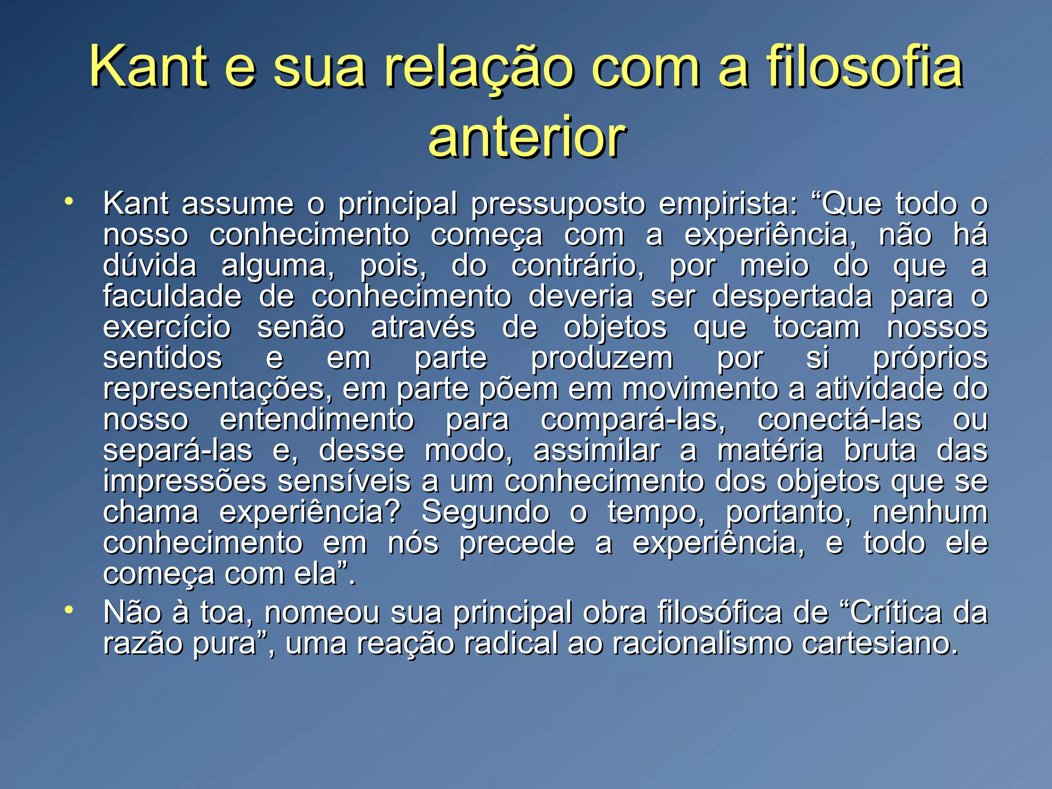 Kant e sua relação com a filosofiaKant e sua relação com a filosofia
anterioranterior
• Kant assume o principal pressuposto empirista: “Que todo oKant assume o principal pressuposto empirista: “Que todo o
nosso conhecimento começa com a experiência, não hánosso conhecimento começa com a experiência, não há
dúvida alguma, pois, do contrário, por meio do que adúvida alguma, pois, do contrário, por meio do que a
faculdade de conhecimento deveria ser despertada para ofaculdade de conhecimento deveria ser despertada para o
exercício senão através de objetos que tocam nossosexercício senão através de objetos que tocam nossos
sentidos e em parte produzem por si própriossentidos e em parte produzem por si próprios
representações, em parte põem em movimento a atividade dorepresentações, em parte põem em movimento a atividade do
nosso entendimento para compará-las, conectá-las ounosso entendimento para compará-las, conectá-las ou
separá-las e, desse modo, assimilar a matéria bruta dassepará-las e, desse modo, assimilar a matéria bruta das
impressões sensíveis a um conhecimento dos objetos que seimpressões sensíveis a um conhecimento dos objetos que se
chama experiência? Segundo o tempo, portanto, nenhumchama experiência? Segundo o tempo, portanto, nenhum
conhecimento em nós precede a experiência, e todo eleconhecimento em nós precede a experiência, e todo ele
começa com ela”.começa com ela”.
• Não à toa, nomeou sua principal obra filosófica de “Crítica daNão à toa, nomeou sua principal obra filosófica de “Crítica da
razão pura”, uma reação radical ao racionalismo cartesiano.razão pura”, uma reação radical ao racionalismo cartesiano.
 