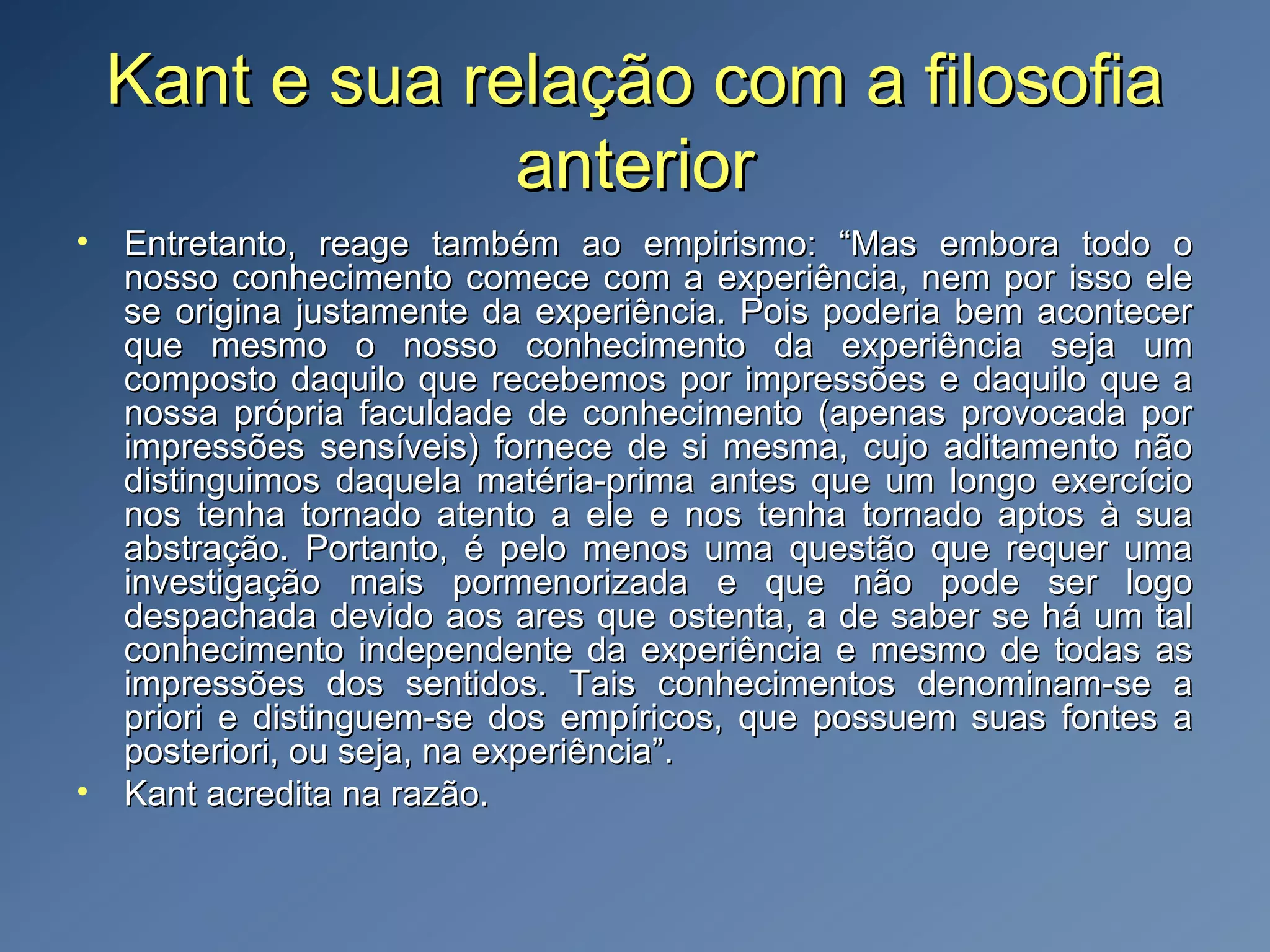 Kant e sua relação com a filosofiaKant e sua relação com a filosofia
anterioranterior
• Entretanto, reage também ao empirismo: “Mas embora todo oEntretanto, reage também ao empirismo: “Mas embora todo o
nosso conhecimento comece com a experiência, nem por isso elenosso conhecimento comece com a experiência, nem por isso ele
se origina justamente da experiência. Pois poderia bem acontecerse origina justamente da experiência. Pois poderia bem acontecer
que mesmo o nosso conhecimento da experiência seja umque mesmo o nosso conhecimento da experiência seja um
composto daquilo que recebemos por impressões e daquilo que acomposto daquilo que recebemos por impressões e daquilo que a
nossa própria faculdade de conhecimento (apenas provocada pornossa própria faculdade de conhecimento (apenas provocada por
impressões sensíveis) fornece de si mesma, cujo aditamento nãoimpressões sensíveis) fornece de si mesma, cujo aditamento não
distinguimos daquela matéria-prima antes que um longo exercíciodistinguimos daquela matéria-prima antes que um longo exercício
nos tenha tornado atento a ele e nos tenha tornado aptos à suanos tenha tornado atento a ele e nos tenha tornado aptos à sua
abstração. Portanto, é pelo menos uma questão que requer umaabstração. Portanto, é pelo menos uma questão que requer uma
investigação mais pormenorizada e que não pode ser logoinvestigação mais pormenorizada e que não pode ser logo
despachada devido aos ares que ostenta, a de saber se há um taldespachada devido aos ares que ostenta, a de saber se há um tal
conhecimento independente da experiência e mesmo de todas asconhecimento independente da experiência e mesmo de todas as
impressões dos sentidos. Tais conhecimentos denominam-se aimpressões dos sentidos. Tais conhecimentos denominam-se a
priori e distinguem-se dos empíricos, que possuem suas fontes apriori e distinguem-se dos empíricos, que possuem suas fontes a
posteriori, ou seja, na experiência”.posteriori, ou seja, na experiência”.
• Kant acredita na razão.Kant acredita na razão.
 