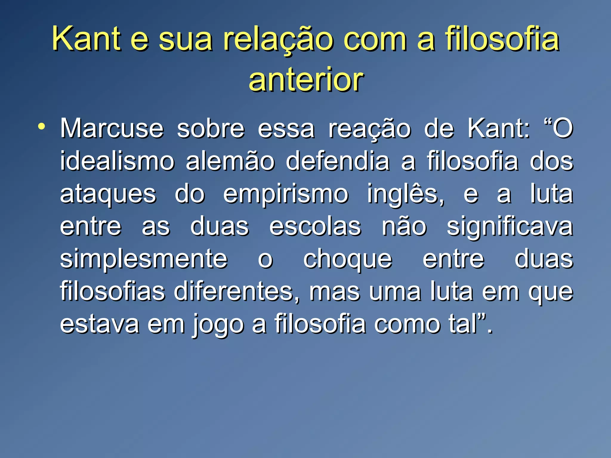 Kant e sua relação com a filosofiaKant e sua relação com a filosofia
anterioranterior
• Marcuse sobre essa reação de Kant: “OMarcuse sobre essa reação de Kant: “O
idealismo alemão defendia a filosofia dosidealismo alemão defendia a filosofia dos
ataques do empirismo inglês, e a lutaataques do empirismo inglês, e a luta
entre as duas escolas não significavaentre as duas escolas não significava
simplesmente o choque entre duassimplesmente o choque entre duas
filosofias diferentes, mas uma luta em quefilosofias diferentes, mas uma luta em que
estava em jogo a filosofia como tal”.estava em jogo a filosofia como tal”.
 