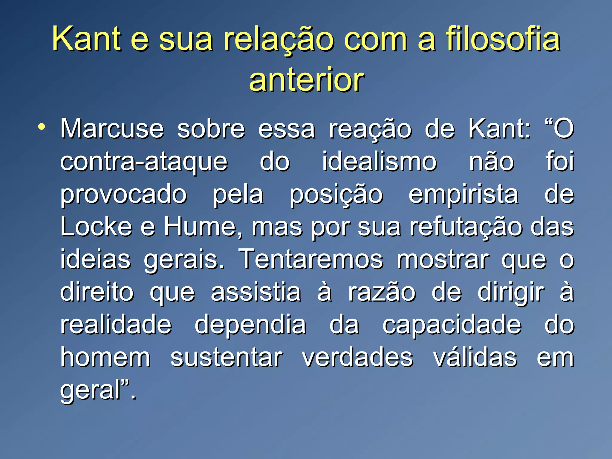 Kant e sua relação com a filosofiaKant e sua relação com a filosofia
anterioranterior
• Marcuse sobre essa reação de Kant: “OMarcuse sobre essa reação de Kant: “O
contra-ataque do idealismo não foicontra-ataque do idealismo não foi
provocado pela posição empirista deprovocado pela posição empirista de
Locke e Hume, mas por sua refutação dasLocke e Hume, mas por sua refutação das
ideias gerais. Tentaremos mostrar que oideias gerais. Tentaremos mostrar que o
direito que assistia à razão de dirigir àdireito que assistia à razão de dirigir à
realidade dependia da capacidade dorealidade dependia da capacidade do
homem sustentar verdades válidas emhomem sustentar verdades válidas em
geral”.geral”.
 