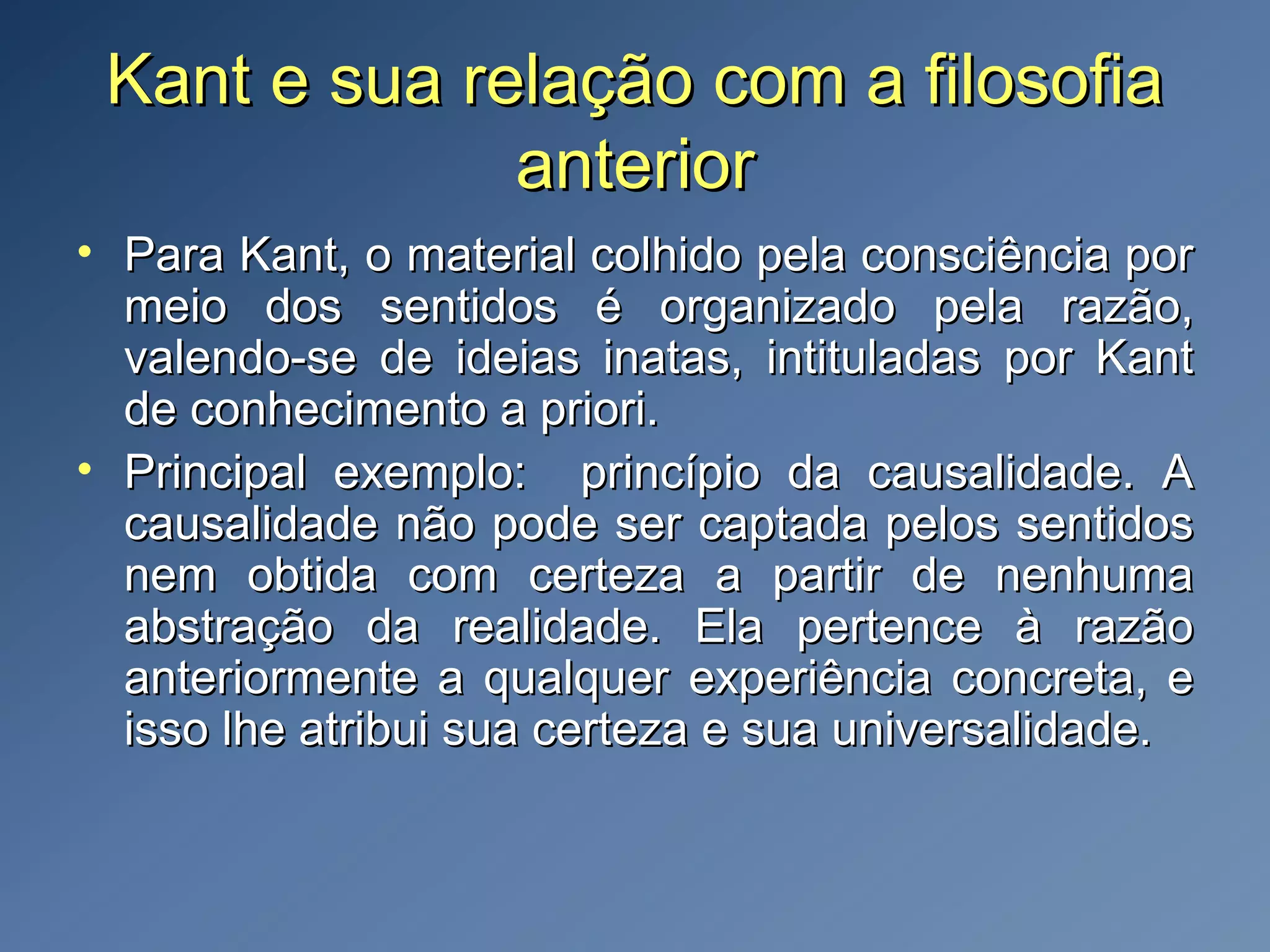 Kant e sua relação com a filosofiaKant e sua relação com a filosofia
anterioranterior
• Para Kant, o material colhido pela consciência porPara Kant, o material colhido pela consciência por
meio dos sentidos é organizado pela razão,meio dos sentidos é organizado pela razão,
valendo-se de ideias inatas, intituladas por Kantvalendo-se de ideias inatas, intituladas por Kant
de conhecimento a priori.de conhecimento a priori.
• Principal exemplo: princípio da causalidade. APrincipal exemplo: princípio da causalidade. A
causalidade não pode ser captada pelos sentidoscausalidade não pode ser captada pelos sentidos
nem obtida com certeza a partir de nenhumanem obtida com certeza a partir de nenhuma
abstração da realidade. Ela pertence à razãoabstração da realidade. Ela pertence à razão
anteriormente a qualquer experiência concreta, eanteriormente a qualquer experiência concreta, e
isso lhe atribui sua certeza e sua universalidade.isso lhe atribui sua certeza e sua universalidade.
 