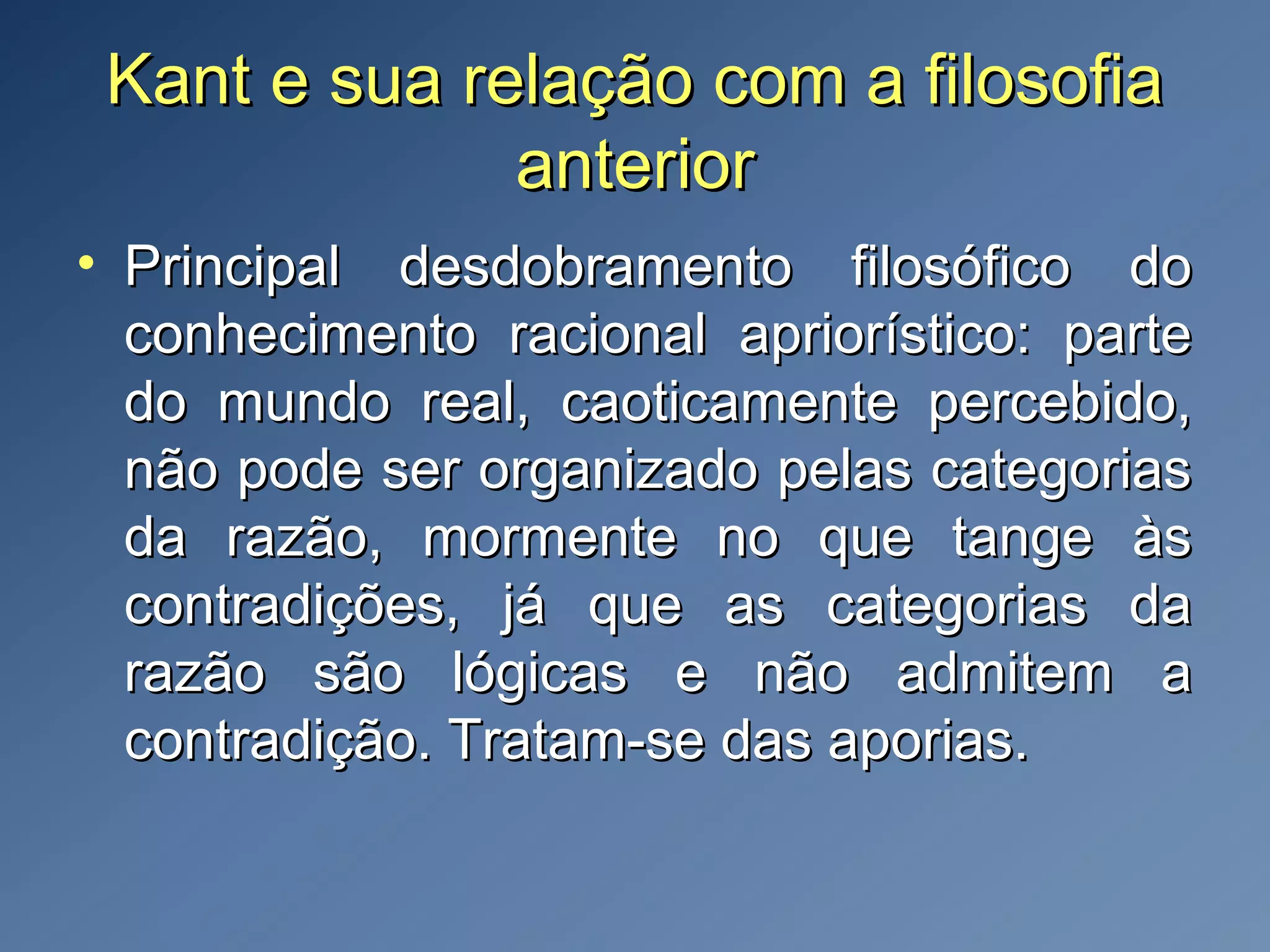 Kant e sua relação com a filosofiaKant e sua relação com a filosofia
anterioranterior
• Principal desdobramento filosófico doPrincipal desdobramento filosófico do
conhecimento racional apriorístico: parteconhecimento racional apriorístico: parte
do mundo real, caoticamente percebido,do mundo real, caoticamente percebido,
não pode ser organizado pelas categoriasnão pode ser organizado pelas categorias
da razão, mormente no que tange àsda razão, mormente no que tange às
contradições, já que as categorias dacontradições, já que as categorias da
razão são lógicas e não admitem arazão são lógicas e não admitem a
contradição. Tratam-se das aporias.contradição. Tratam-se das aporias.
 