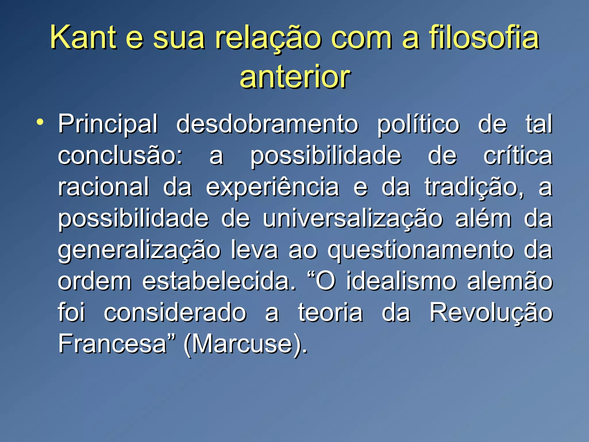 Kant e sua relação com a filosofiaKant e sua relação com a filosofia
anterioranterior
• Principal desdobramento político de talPrincipal desdobramento político de tal
conclusão: a possibilidade de críticaconclusão: a possibilidade de crítica
racional da experiência e da tradição, aracional da experiência e da tradição, a
possibilidade de universalização além dapossibilidade de universalização além da
generalização leva ao questionamento dageneralização leva ao questionamento da
ordem estabelecida. “O idealismo alemãoordem estabelecida. “O idealismo alemão
foi considerado a teoria da Revoluçãofoi considerado a teoria da Revolução
Francesa” (Marcuse).Francesa” (Marcuse).
 