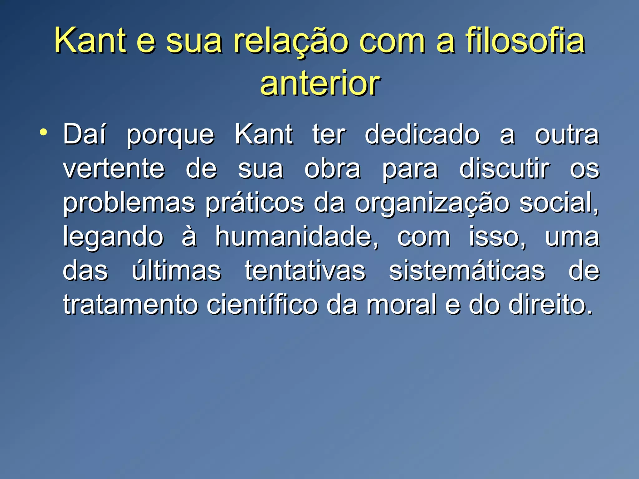Kant e sua relação com a filosofiaKant e sua relação com a filosofia
anterioranterior
• Daí porque Kant ter dedicado a outraDaí porque Kant ter dedicado a outra
vertente de sua obra para discutir osvertente de sua obra para discutir os
problemas práticos da organização social,problemas práticos da organização social,
legando à humanidade, com isso, umalegando à humanidade, com isso, uma
das últimas tentativas sistemáticas dedas últimas tentativas sistemáticas de
tratamento científico da moral e do direito.tratamento científico da moral e do direito.
 
