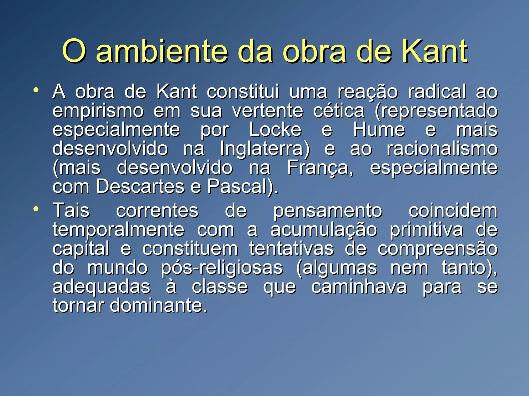 O ambiente da obra de KantO ambiente da obra de Kant
• A obra de Kant constitui uma reação radical aoA obra de Kant constitui uma reação radical ao
empirismo em sua vertente cética (representadoempirismo em sua vertente cética (representado
especialmente por Locke e Hume e maisespecialmente por Locke e Hume e mais
desenvolvido na Inglaterra) e ao racionalismodesenvolvido na Inglaterra) e ao racionalismo
(mais desenvolvido na França, especialmente(mais desenvolvido na França, especialmente
com Descartes e Pascal).com Descartes e Pascal).
• Tais correntes de pensamento coincidemTais correntes de pensamento coincidem
temporalmente com a acumulação primitiva detemporalmente com a acumulação primitiva de
capital e constituem tentativas de compreensãocapital e constituem tentativas de compreensão
do mundo pós-religiosas (algumas nem tanto),do mundo pós-religiosas (algumas nem tanto),
adequadas à classe que caminhava para seadequadas à classe que caminhava para se
tornar dominante.tornar dominante.
 