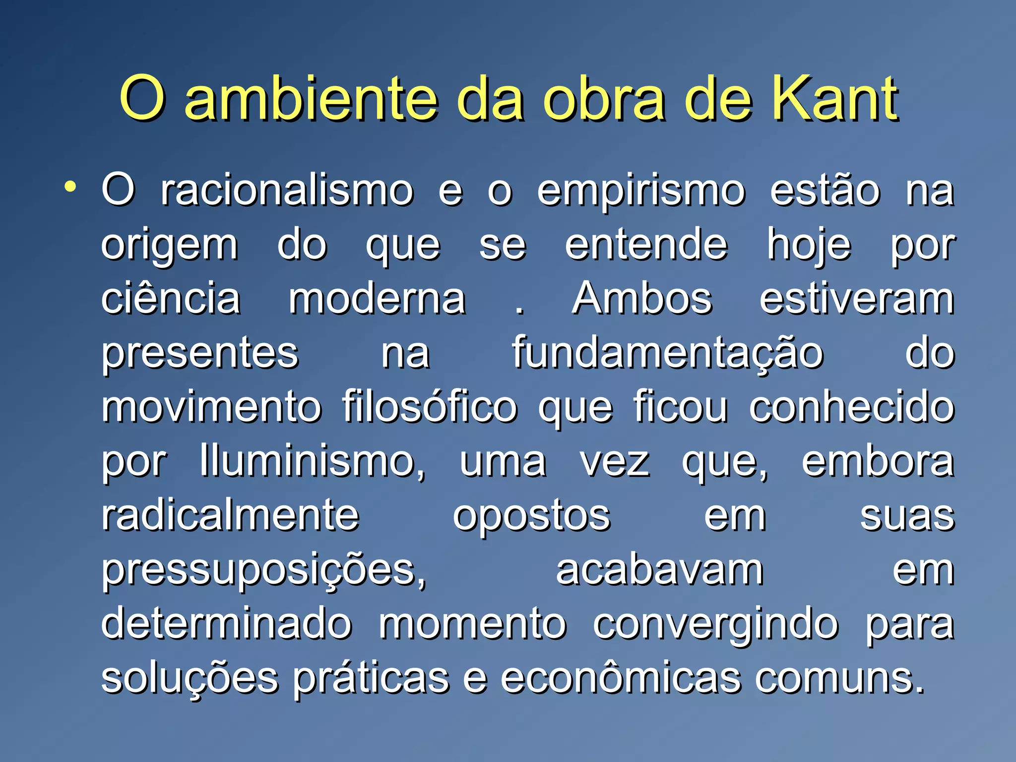 O ambiente da obra de KantO ambiente da obra de Kant
• O racionalismo e o empirismo estão naO racionalismo e o empirismo estão na
origem do que se entende hoje pororigem do que se entende hoje por
ciência moderna . Ambos estiveramciência moderna . Ambos estiveram
presentes na fundamentação dopresentes na fundamentação do
movimento filosófico que ficou conhecidomovimento filosófico que ficou conhecido
por Iluminismo, uma vez que, emborapor Iluminismo, uma vez que, embora
radicalmente opostos em suasradicalmente opostos em suas
pressuposições, acabavam empressuposições, acabavam em
determinado momento convergindo paradeterminado momento convergindo para
soluções práticas e econômicas comuns.soluções práticas e econômicas comuns.
 