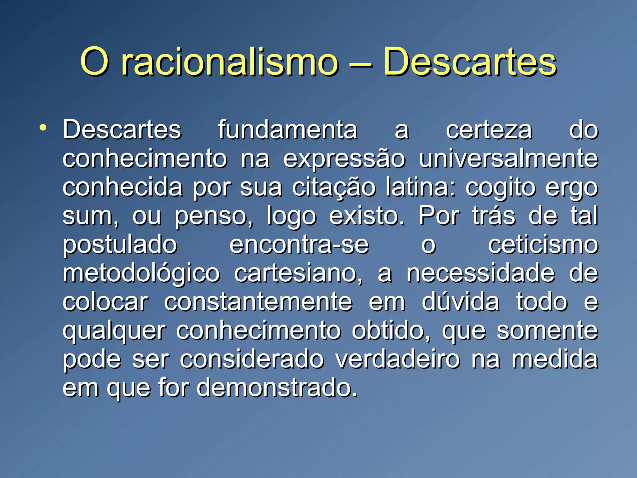 O racionalismo – DescartesO racionalismo – Descartes
• Descartes fundamenta a certeza doDescartes fundamenta a certeza do
conhecimento na expressão universalmenteconhecimento na expressão universalmente
conhecida por sua citação latina: cogito ergoconhecida por sua citação latina: cogito ergo
sum, ou penso, logo existo. Por trás de talsum, ou penso, logo existo. Por trás de tal
postulado encontra-se o ceticismopostulado encontra-se o ceticismo
metodológico cartesiano, a necessidade demetodológico cartesiano, a necessidade de
colocar constantemente em dúvida todo ecolocar constantemente em dúvida todo e
qualquer conhecimento obtido, que somentequalquer conhecimento obtido, que somente
pode ser considerado verdadeiro na medidapode ser considerado verdadeiro na medida
em que for demonstrado.em que for demonstrado.
 