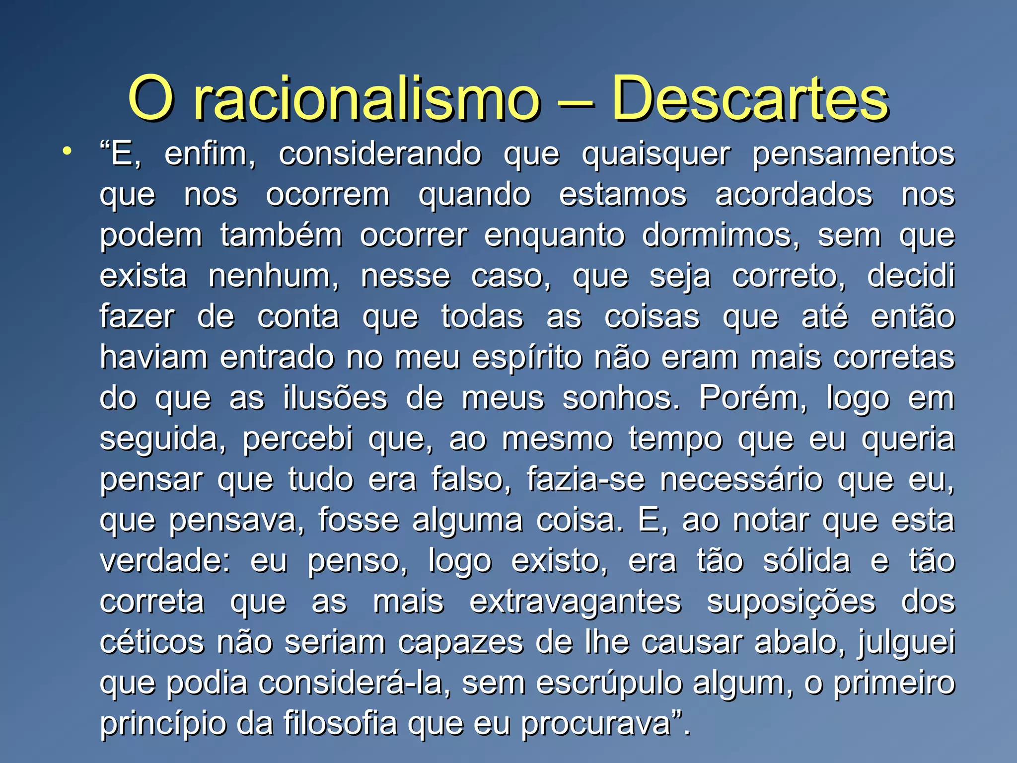 O racionalismo – DescartesO racionalismo – Descartes
• ““E, enfim, considerando que quaisquer pensamentosE, enfim, considerando que quaisquer pensamentos
que nos ocorrem quando estamos acordados nosque nos ocorrem quando estamos acordados nos
podem também ocorrer enquanto dormimos, sem quepodem também ocorrer enquanto dormimos, sem que
exista nenhum, nesse caso, que seja correto, decidiexista nenhum, nesse caso, que seja correto, decidi
fazer de conta que todas as coisas que até entãofazer de conta que todas as coisas que até então
haviam entrado no meu espírito não eram mais corretashaviam entrado no meu espírito não eram mais corretas
do que as ilusões de meus sonhos. Porém, logo emdo que as ilusões de meus sonhos. Porém, logo em
seguida, percebi que, ao mesmo tempo que eu queriaseguida, percebi que, ao mesmo tempo que eu queria
pensar que tudo era falso, fazia-se necessário que eu,pensar que tudo era falso, fazia-se necessário que eu,
que pensava, fosse alguma coisa. E, ao notar que estaque pensava, fosse alguma coisa. E, ao notar que esta
verdade: eu penso, logo existo, era tão sólida e tãoverdade: eu penso, logo existo, era tão sólida e tão
correta que as mais extravagantes suposições doscorreta que as mais extravagantes suposições dos
céticos não seriam capazes de lhe causar abalo, julgueicéticos não seriam capazes de lhe causar abalo, julguei
que podia considerá-la, sem escrúpulo algum, o primeiroque podia considerá-la, sem escrúpulo algum, o primeiro
princípio da filosofia que eu procurava”.princípio da filosofia que eu procurava”.
 