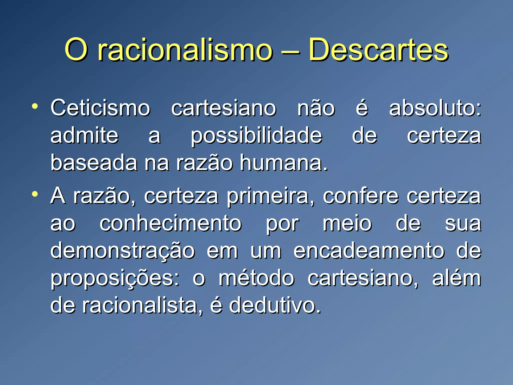 O racionalismo – DescartesO racionalismo – Descartes
• Ceticismo cartesiano não é absoluto:Ceticismo cartesiano não é absoluto:
admite a possibilidade de certezaadmite a possibilidade de certeza
baseada na razão humana.baseada na razão humana.
• A razão, certeza primeira, confere certezaA razão, certeza primeira, confere certeza
ao conhecimento por meio de suaao conhecimento por meio de sua
demonstração em um encadeamento dedemonstração em um encadeamento de
proposições: o método cartesiano, alémproposições: o método cartesiano, além
de racionalista, é dedutivo.de racionalista, é dedutivo.
 