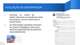 AVALIAÇÃO DE ENFERMAGEM
▸
▸
Consiste na coleta de
dados referentes ao estado de saúde
do paciente, ocorre a anamnese e
exame físico.
As informações coletadas precisam
ser claras e fidedignas, para que o
perfil de saúde/doença do paciente
seja estabelecido.
7
 