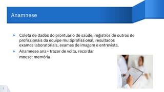 Anamnese
▸ Coleta de dados do prontuário de saúde, registros de outros de
profissionais da equipe multiprofissional, resultados
exames laboratoriais, exames de imagem e entrevista.
Anamnese ana= trazer de volta, recordar
mnese: memória
▸
8
 