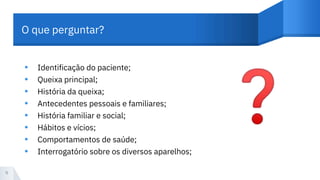 O que perguntar?
Identificação do paciente;
Queixa principal;
História da queixa;
Antecedentes pessoais e familiares;
História familiar e social;
Hábitos e vícios;
Comportamentos de saúde;
Interrogatório sobre os diversos aparelhos;
•
•
•
•
•
•
•
•
9
 