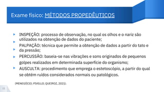 Exame físico: MÉTODOS PROPEDÊUTICOS
▸
▸
▸
▸
INSPEÇÃO: processo de observação, no qual os olhos e o nariz são
utilizados na obtenção de dados do paciente;
PALPAÇÃO: técnica que permite a obtenção de dados a partir do tato e
da pressão;
PERCUSSÃO: baseia-se nas vibrações e sons originados de pequenos
golpes realizados em determinada superfície do organismo;
AUSCULTA: procedimento que emprega o estetoscópio, a partir do qual
se obtém ruídos considerados normais ou patológicos.
15
(MENEGÓCIO; PIVELLO; QUEIROZ, 2021).
▸
 