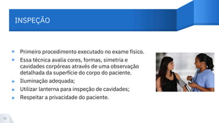 INSPEÇÃO
▸
▸
Primeiro procedimento executado no exame físico.
Essa técnica avalia cores, formas, simetria e
cavidades corpóreas através de uma observação
detalhada da superfície do corpo do paciente.
Iluminação adequada;
Utilizar lanterna para inspeção de cavidades;
Respeitar a privacidade do paciente.
▸
▸
▸
16
 
