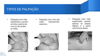 TIPOS DE PALPAÇÃO
▸ ▸ ▸
Palpação com mão
espalmada, usando-
se toda a palma de
uma ou de ambas
as mãos.
Palpação com uma das
mãos sobrepondo-
seàoutra.
Palpação com mão
espalmada, usando
apenas as polpas
digitais e a parte
ventral dos dedos
18
 