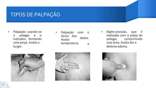 TIPOS DE PALPAÇÃO
▸ ▸ ▸
Palpação usando-se
o polegar e o
indicador, formando
uma pinça. Avalia o
turgor.
Palpação com
dorso
Avalia
temperatura.
dos
o
dedos.
a
Dígito-pressão, que é
realizada com a polpa do
polegar, comprimindo
uma área. Avalia dor e
detecta edema.
19
 