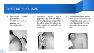 TIPOS DE PERCUSSÃO
▸ ▸ ▸
Percussão
golpeando-se
diretamente com as
dedos
direta,
pontas
da região-alvo
dos
Percussão dígito- digital,
golpeando-se com um dedo a
borda ungueal ou a superfície
dorsal da segunda falange do
dedo médio ou indicador da
outra mão
Punho-percussão, a mão
deve ser mantida fechada
golpeando-se a área com
a borda cubital. Verifica
sensação dolorosa nos
rins.
21
 