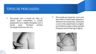 ▸ ▸
Percussão com a borda da mão, os
dedos ficam estendidos e unidos
golpeando-se a região desejada com a
borda ulnar. Também verifica
sensação dolorosa nos rins
Percussão por piparote, com uma
das mãos o examinador golpeia o
abdome com piparotes, enquanto
a outra mão espalmada na região
contralateral capta ondas líquidas.
Pesquisa ascite (barriga d’água).
22
TIPOS DE PERCUSSÃO
 