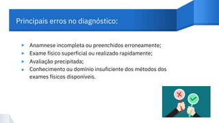 Principais erros no diagnóstico:
Anamnese incompleta ou preenchidos erroneamente;
Exame físico superficial ou realizado rapidamente;
Avaliação precipitada;
Conhecimento ou domínio insuficiente dos métodos dos
exames físicos disponíveis.
▸
▸
▸
▸
 