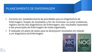 PLANEJAMENTO DE ENFERMAGEM
▸ Consiste em: estabelecimento de prioridades para os diagnósticos de
Enfermagem, fixação de resultados a fim de minimizar ou evitar problemas,
registro escrito dos diagnósticos de Enfermagem, dos resultados esperados
e das prescrições de Enfermagem de modo organizado;
É realizado um plano de ações para se alcançarem resultados em relação
a um diagnóstico de Enfermagem
▸
12
 