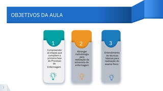 OBJETIVOS DA AULA
3
1 2 3
Compreender
as etapas que
compõem a
primeira fase
do Processo
de
Abranger
metodologia
para
realização da
entrevista de
enfermagem
de técnicas
básicas para
realização do
exame físico
Enfermagem
Entendimento
 