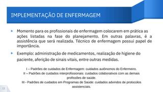 IMPLEMENTAÇÃO DE ENFERMAGEM
▸ Momento para os profissionais de enfermagem colocarem em prática as
ações listadas na fase do planejamento. Em outras palavras, é a
assistência que será realizada. Técnico de enfermagem possui papel de
importância.
Exemplo: administração de medicamentos, realização de higiene do
paciente, aferição de sinais vitais, entre outras medidas.
▸
13
I – Padrões de cuidados de Enfermagem: cuidados autônomos do Enfermeiro.
II – Padrões de cuidados interprofissionais: cuidados colaborativos com as demais
profissões de saúde.
III - Padrões de cuidados em Programas de Saúde: cuidados advindos de protocolos
assistenciais.
 