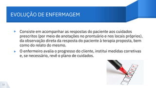 EVOLUÇÃO DE ENFERMAGEM
▸
▸
Consiste em acompanhar as respostas do paciente aos cuidados
prescritos (por meio de anotações no prontuário e nos locais próprios),
da observação direta da resposta do paciente à terapia proposta, bem
como do relato do mesmo.
O enfermeiro avalia o progresso do cliente, institui medidas corretivas
e, se necessário, revê o plano de cuidados.
14
 