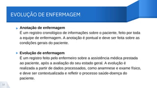 EVOLUÇÃO DE ENFERMAGEM
▸
▸
14
Anotação de enfermagem
É um registro cronológico de informações sobre o paciente, feito por toda
a equipe de enfermagem. A anotação é pontual e deve ser feita sobre as
condições gerais do paciente.
Evolução de enfermagem
É um registro feito pelo enfermeiro sobre a assistência médica prestada
ao paciente, após a avaliação do seu estado geral. A evolução é
realizada a partir de dados processados, como anamnese e exame físico,
e deve ser contextualizada e refletir o processo saúde-doença do
paciente.
 