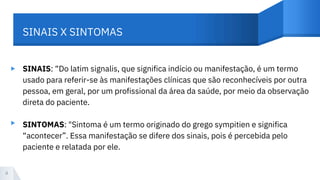 ▸ SINAIS: “Do latim signalis, que significa indício ou manifestação, é um termo
usado para referir-se às manifestações clínicas que são reconhecíveis por outra
pessoa, em geral, por um profissional da área da saúde, por meio da observação
direta do paciente.
SINTOMAS: "Sintoma é um termo originado do grego sympitien e significa
“acontecer”. Essa manifestação se difere dos sinais, pois é percebida pelo
paciente e relatada por ele.
4
SINAIS X SINTOMAS
▸
 