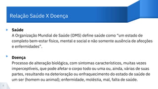 ▸ Saúde
A Organização Mundial de Saúde (OMS) define saúde como “um estado de
completo bem-estar físico, mental e social e não somente ausência de afecções
e enfermidades”.
Doença
Processo de alteração biológica, com sintomas característicos, muitas vezes
imperceptíveis, que pode afetar o corpo todo ou uma ou, ainda, várias de suas
partes, resultando na deterioração ou enfraquecimento do estado de saúde de
um ser (homem ou animal); enfermidade, moléstia, mal, falta de saúde.
4
Relação Saúde X Doença
▸
 