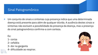 Um conjunto de sinais e sintomas cuja presença indica que uma determinada
doença está presente para além de qualquer dúvida. A ausência destes sinais e
sintomas não excluem a possibilidade da presença da doença, mas a presença
do sinal patognomônico confirma-a com certeza.
Ex:
1- coriza
2- cefaléia
3- dor na garganta
4- dificuldade ao respirar.
▸
4
Sinal Patognomônico
 