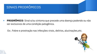 ▸ PRODRÔMICO: Sinal e/ou sintoma que precede uma doença podendo ou não
ser exclusivos de uma condição patogênica.
Ex:. Febre e prostração nas infecções virais, delirios, alucinações,etc.
4
SINAIS PRODRÔMICOS
 