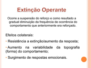 Ocorre a suspensão do reforço e como resultado a
gradual diminuição da frequência de ocorrência do
comportamento que anteriormente era reforçado.
Efeitos colaterais:
• Resistência a extinção/aumento da resposta;
• Aumento na variabilidade da topografia
(forma) do comportamento;
• Surgimento de respostas emocionais.
 