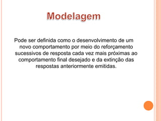 Pode ser definida como o desenvolvimento de um
novo comportamento por meio do reforçamento
sucessivos de resposta cada vez mais próximas ao
comportamento final desejado e da extinção das
respostas anteriormente emitidas.
 
