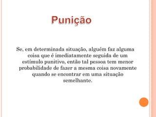 Se, em determinada situação, alguém faz alguma
coisa que é imediatamente seguida de um
estímulo punitivo, então tal pessoa tem menor
probabilidade de fazer a mesma coisa novamente
quando se encontrar em uma situação
semelhante.
 