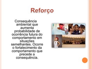 Consequência
ambiental que
aumenta
probabilidade de
ocorrência futura do
comportamento em
situações
semelhantes. Ocorre
o fortalecimento da
comportamento que
precede a
consequência.
 