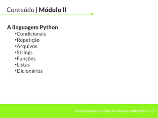 Conteúdo | Módulo II

A linguagem Python
  ●
   Condicionais
  ●
   Repetição
  ●
   Arquivos
  ●
   Strings
  ●
   Funções
  ●
   Listas
  ●
   Dicionários




                       UNIVERSIDADE ESTADUAL DA PARAÍBA | PROJETOHERMES
 