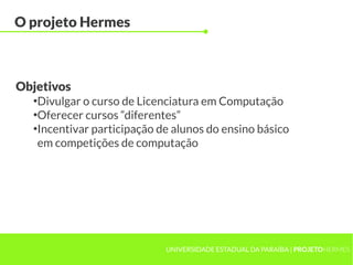 O projeto Hermes



Objetivos
  ●
   Divulgar o curso de Licenciatura em Computação
  ●
   Oferecer cursos “diferentes”
  ●
   Incentivar participação de alunos do ensino básico
   em competições de computação




                            UNIVERSIDADE ESTADUAL DA PARAÍBA | PROJETOHERMES
 