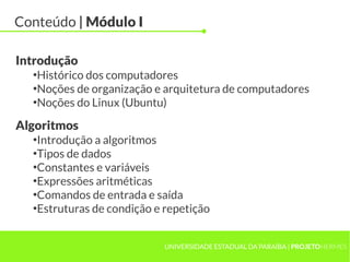 Conteúdo | Módulo I

Introdução
  ●
   Histórico dos computadores
  ●
   Noções de organização e arquitetura de computadores
  ●
   Noções do Linux (Ubuntu)

Algoritmos
  ●
   Introdução a algoritmos
  ●
   Tipos de dados
  ●
   Constantes e variáveis
  ●
   Expressões aritméticas
  ●
   Comandos de entrada e saída
  ●
   Estruturas de condição e repetição


                            UNIVERSIDADE ESTADUAL DA PARAÍBA | PROJETOHERMES
 