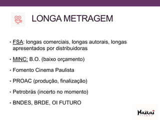 LONGA METRAGEM
• FSA: longas comerciais, longas autorais, longas
apresentados por distribuidoras
• MINC: B.O. (baixo orçamento)
• Fomento Cinema Paulista
• PROAC (produção, finalização)
• Petrobrás (incerto no momento)
• BNDES, BRDE, OI FUTURO
 