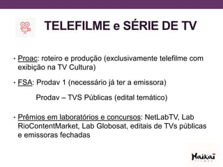TELEFILME e SÉRIE DE TV
• Proac: roteiro e produção (exclusivamente telefilme com
exibição na TV Cultura)
• FSA: Prodav 1 (necessário já ter a emissora)
Prodav – TVS Públicas (edital temático)
• Prêmios em laboratórios e concursos: NetLabTV, Lab
RioContentMarket, Lab Globosat, editais de TVs públicas
e emissoras fechadas
 