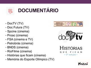 DOCUMENTÁRIO
• DocTV (TV)
• Doc Futura (TV)
• Spcine (cinema)
• Proac (cinema)
• FSA (cinema e TV)
• Petrobrás (cinema)
• BNDS (cinema)
• RioFilme (cinema)
• Histórias que ficam (cinema)
• Memória do Esporte Olímpico (TV)
 
